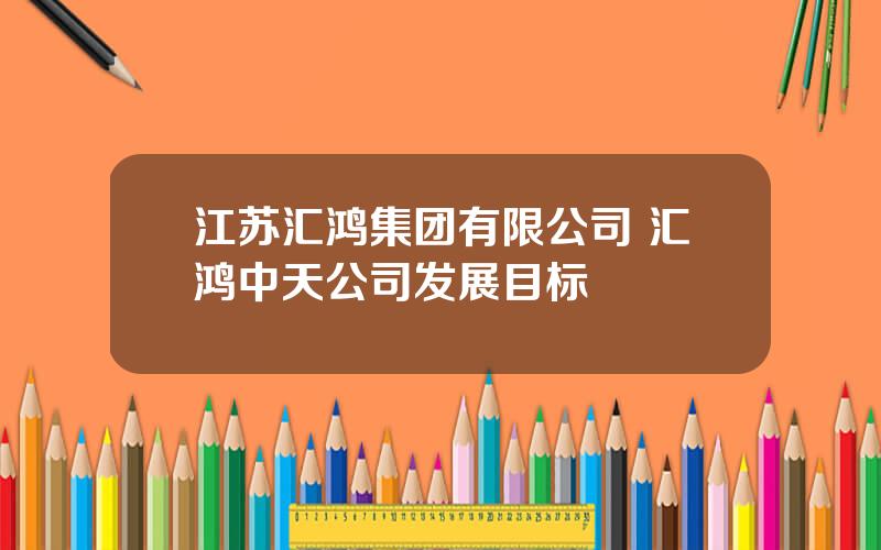 江苏汇鸿集团有限公司 汇鸿中天公司发展目标